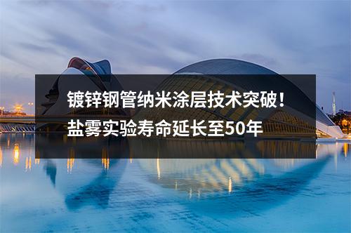 鍍鋅鋼管納米涂層技術(shù)突破！鹽霧實驗壽命延長至50年