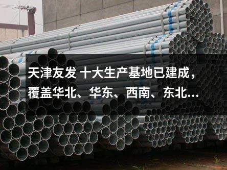 天津友發 十大生產基地已建成,覆蓋華北、華東、西南、東北等區域