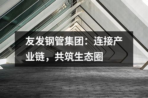 友發(fā)鋼管集團:連接產(chǎn)業(yè)鏈,共筑生態(tài)圈