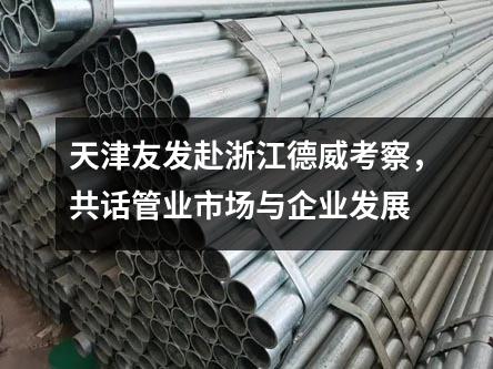 天津友發赴浙江德威考察，共話管業市場與企業發展