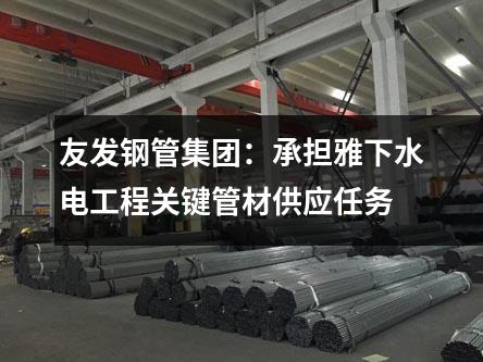 友發(fā)鋼管集團：承擔雅下水電工程關(guān)鍵管材供應(yīng)任務(wù)